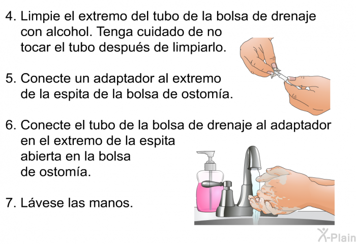 Limpie el extremo del tubo de la bolsa de drenaje con alcohol. Tenga cuidado de no tocar el tubo despus de limpiarlo. Conecte un adaptador al extremo de la espita de la bolsa de ostoma. Conecte el tubo de la bolsa de drenaje al adaptador en el extremo de la espita abierta en la bolsa de ostoma. Lvese las manos.