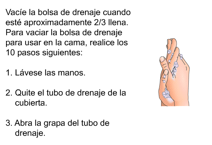 Vace la bolsa de drenaje cuando est aproximadamente 2/3 llena. Para vaciar la bolsa de drenaje para usar en la cama, realice los 10 pasos siguientes:  Lvese las manos. Quite el tubo de drenaje de la cubierta. Abra la grapa del tubo de drenaje.