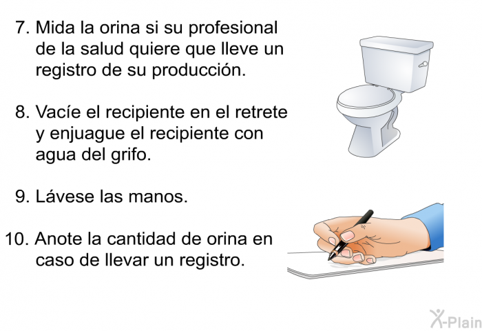 Mida la orina si su profesional de la salud quiere que lleve un registro de su produccin. Vace el recipiente en el retrete y enjuague el recipiente con agua del grifo. Lvese las manos. Anote la cantidad de orina en caso de llevar un registro.