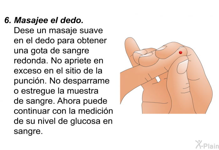 Masajee el dedo.
Dese un masaje suave en el dedo para obtener una gota de sangre redonda. No apriete en exceso en el sitio de la punci�n. No desparrame o estregue la muestra de sangre. Ahora puede continuar con la medici�n de su nivel de glucosa en sangre.