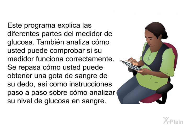 Esta informacin acerca de su salud explica las diferentes partes del medidor de glucosa. Tambin analiza cmo usted puede comprobar si su medidor funciona correctamente. Se repasa cmo usted puede obtener una gota de sangre de su dedo, as como instrucciones paso a paso sobre cmo analizar su nivel de glucosa en sangre.