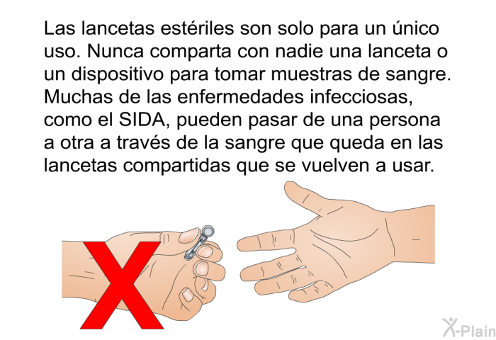 Las lancetas estriles son solo para un nico uso. Nunca comparta con nadie una lanceta o un dispositivo para tomar muestras de sangre. Muchas de las enfermedades infecciosas, como el SIDA, pueden pasar de una persona a otra a travs de la sangre que queda en las lancetas compartidas que se vuelven a usar.