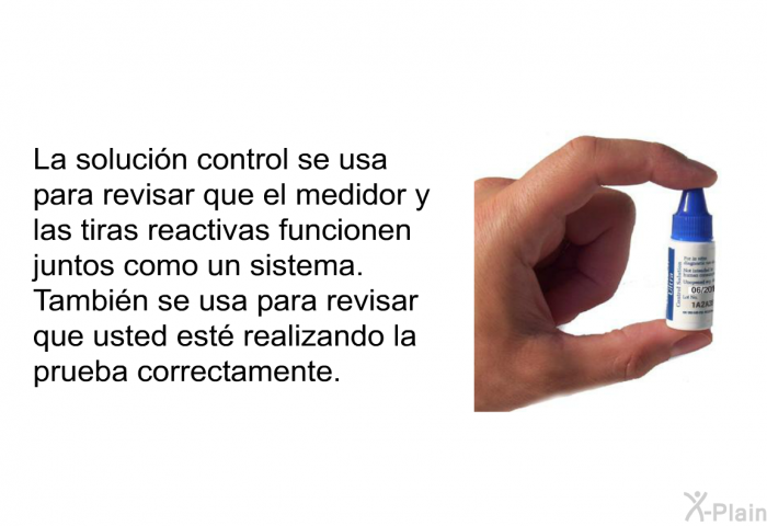 La solucin control se usa para revisar que el medidor y las tiras reactivas funcionen juntos como un sistema. Tambin se usa para revisar que usted est realizando la prueba correctamente.