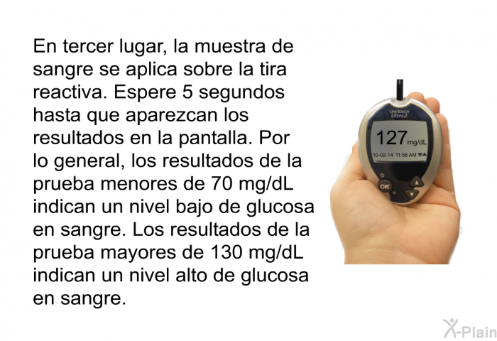 En tercer lugar, la muestra de sangre se aplica sobre la tira reactiva. Espere 5 segundos hasta que aparezcan los resultados en la pantalla. Por lo general, los resultados de la prueba menores de 70 mg/dL indican un nivel bajo de glucosa en sangre. Los resultados de la prueba mayores de 130 mg/dL indican un nivel alto de glucosa en sangre.