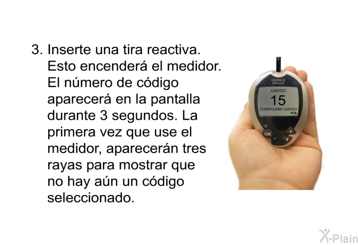 Inserte una tira reactiva. Esto encender el medidor. El nmero de cdigo aparecer en la pantalla durante 3 segundos. La primera vez que use el medidor, aparecern tres rayas para mostrar que no hay an un cdigo seleccionado.
