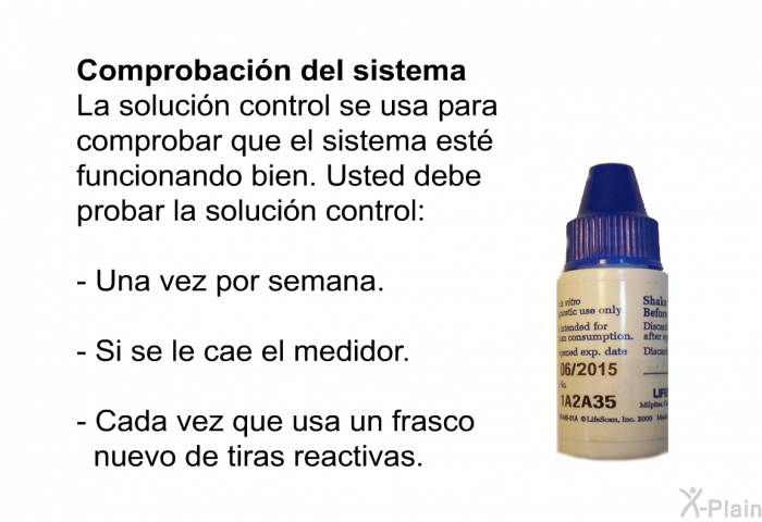 Comprobacin del sistema La solucin control se usa para comprobar que el sistema est funcionando bien. Usted debe probar la solucin control:  Una vez por semana. Si se le cae el medidor. Cada vez que usa un frasco nuevo de tiras reactivas.
