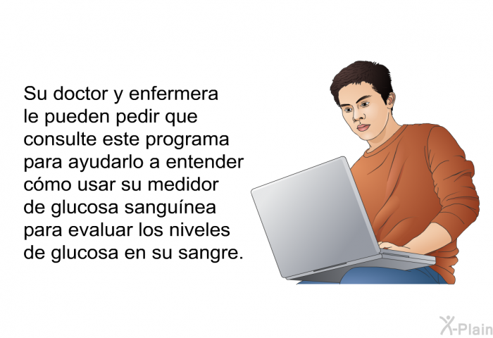 Su doctor y enfermera le pueden pedir que consulte esta informacin acerca de su salud para ayudarlo a entender cmo usar su medidor de glucosa sangunea para evaluar los niveles de glucosa en su sangre.