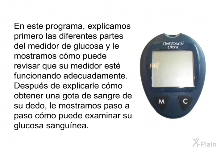 En esta informacin acerca de su salud, explicamos primero las diferentes partes del medidor de glucosa y le mostramos cmo puede revisar que su medidor est funcionando adecuadamente. Despus de explicarle cmo obtener una gota de sangre de su dedo, le mostramos paso a paso cmo puede examinar su glucosa sangunea.