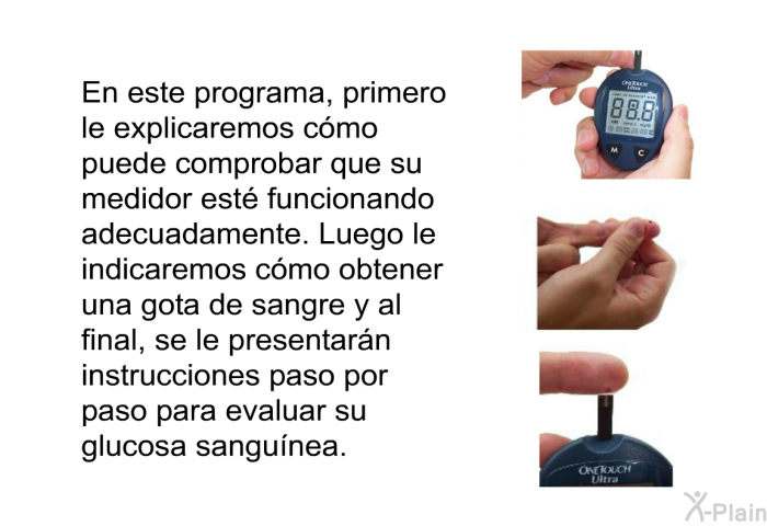 En esta informacin acerca de su salud, primero le explicaremos cmo puede comprobar que su medidor est funcionando adecuadamente. Luego le indicaremos cmo obtener una gota de sangre y al final, se le presentarn instrucciones paso por paso para evaluar su glucosa sangunea.