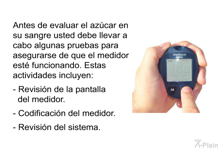 Antes de evaluar el azcar en su sangre usted debe llevar a cabo algunas pruebas para asegurarse de que el medidor est funcionando. Estas actividades incluyen:  Revisin de la pantalla del medidor. Codificacin del medidor. Revisin del sistema.