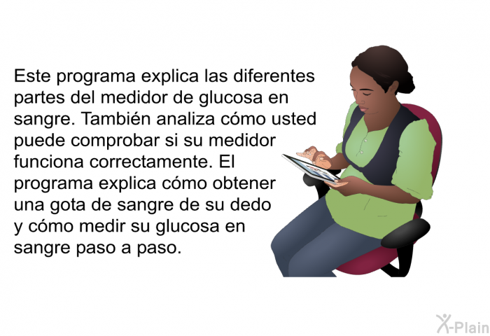 Esta informacin acerca de su salud explica las diferentes partes del medidor de glucosa en sangre. Tambin analiza cmo usted puede comprobar si su medidor funciona correctamente. El informacin acerca de su salud explica cmo obtener una gota de sangre de su dedo y cmo medir su glucosa en sangre paso a paso.