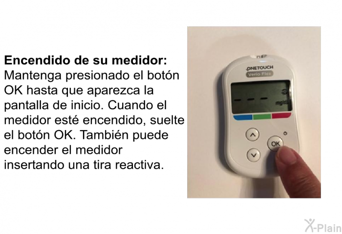 <B>Encendido de su medidor:</B> Mantenga presionado el botn OK hasta que aparezca la pantalla de inicio. Cuando el medidor est encendido, suelte el botn OK. Tambin puede encender el medidor insertando una tira reactiva.