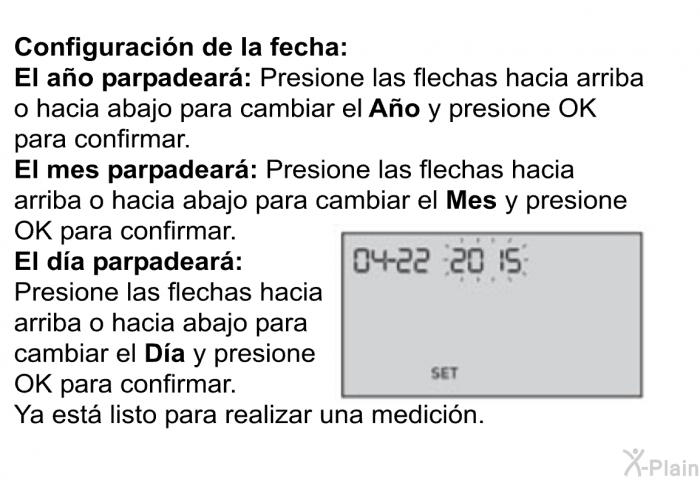 <B>Configuracin de la fecha:</B> 
 <B>El ao parpadear: </B>Presione las flechas hacia arriba o hacia abajo para cambiar el<B> Ao</B> y presione OK para confirmar. 
 <B>El mes parpadear:</B> Presione las flechas hacia arriba o hacia abajo para cambiar el<B> Mes</B> y presione OK para confirmar. 
 <B>El da parpadear:</B> Presione las flechas hacia arriba o hacia abajo para cambiar el<B> Da</B> y presione OK para confirmar. 
 Ya est listo para realizar una medicin.