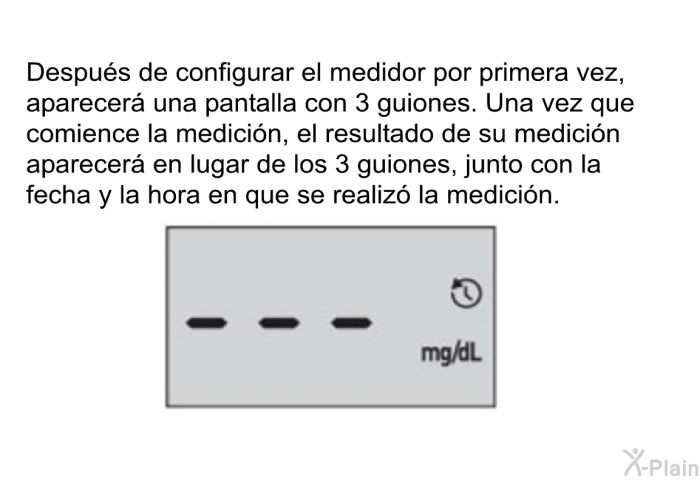 Despus de configurar el medidor por primera vez, aparecer una pantalla con 3 guiones. Una vez que comience la medicin, el resultado de su medicin aparecer en lugar de los 3 guiones, junto con la fecha y la hora en que se realiz la medicin.