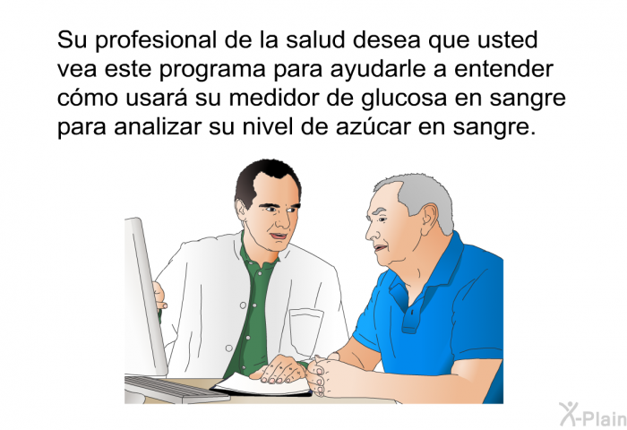 Su profesional de la salud desea que usted vea esta informacin para ayudarle a entender cmo usar su medidor de glucosa en sangre para analizar su nivel de azcar en sangre.