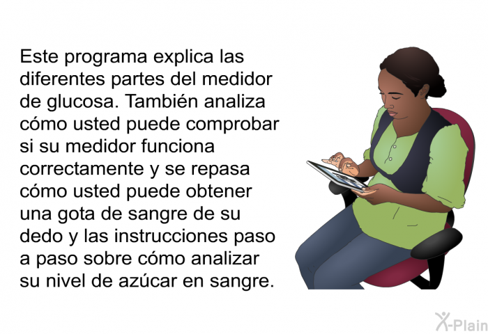 Esta informacin acerca de su salud explica las diferentes partes del medidor de glucosa. Tambin analiza cmo usted puede comprobar si su medidor funciona correctamente y se repasa cmo usted puede obtener una gota de sangre de su dedo y las instrucciones paso a paso sobre cmo analizar su nivel de azcar en sangre.