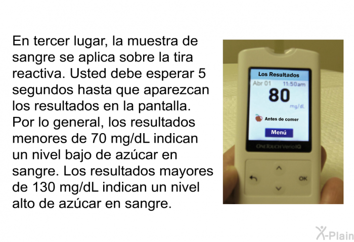 En tercer lugar, la muestra de sangre se aplica sobre la tira reactiva. Usted debe esperar 5 segundos hasta que aparezcan los resultados en la pantalla. Por lo general, los resultados menores de 70 mg/dL indican un nivel bajo de azcar en sangre. Los resultados mayores de 130 mg/dL indican un nivel alto de azcar en sangre.