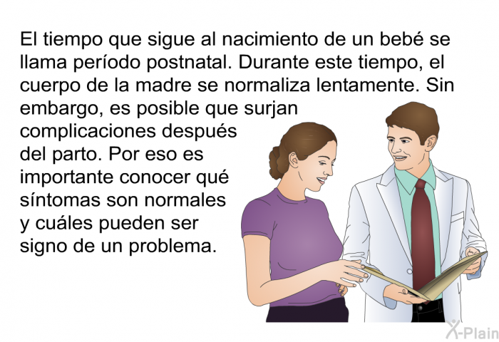 El tiempo que sigue al nacimiento de un beb se llama perodo postnatal. Durante este tiempo, el cuerpo de la madre se normaliza lentamente. Sin embargo, es posible que surjan complicaciones despus del parto. Por eso es importante conocer qu sntomas son normales y cules pueden ser signo de un problema.