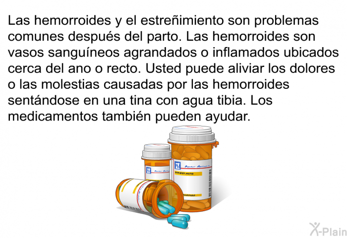 Las hemorroides y el estreimiento son problemas comunes despus del parto. Las hemorroides son vasos sanguneos agrandados o inflamados ubicados cerca del ano o recto. Usted puede aliviar los dolores o las molestias causadas por las hemorroides sentndose en una tina con agua tibia. Los medicamentos tambin pueden ayudar.