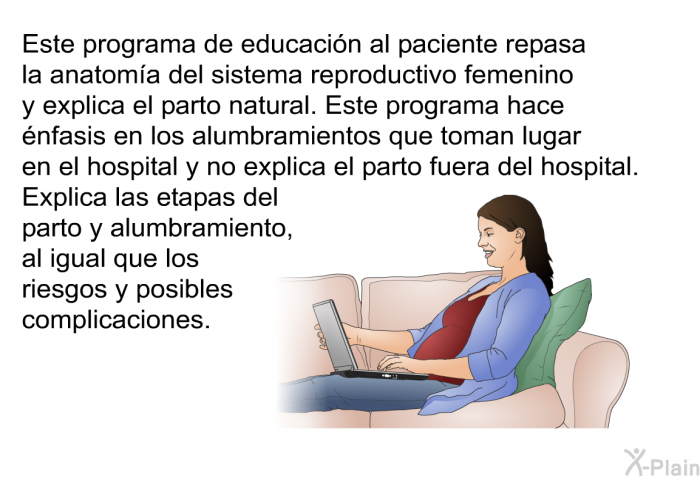 Esta informacin acerca de su salud repasa la anatoma del sistema reproductivo femenino y explica el parto natural. Esta informacin acerca de su salud hace nfasis en los alumbramientos que toman lugar en el hospital y no explica el parto fuera del hospital. Explica las etapas del parto y alumbramiento, al igual que los riesgos y posibles complicaciones.