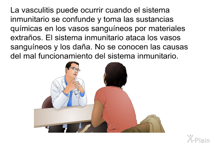 La vasculitis puede ocurrir cuando el sistema inmunitario se confunde y toma las sustancias qumicas en los vasos sanguneos por materiales extraos. El sistema inmunitario ataca los vasos sanguneos y los daa. No se conocen las causas del mal funcionamiento del sistema inmunitario.