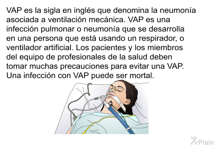 VAP es la sigla en ingls que denomina la neumona asociada a ventilacin mecnica. VAP es una infeccin pulmonar o neumona que se desarrolla en una persona que est usando un respirador, o ventilador artificial. Los pacientes y los miembros del equipo de profesionales de la salud deben tomar muchas precauciones para evitar una VAP. Una infeccin con VAP puede ser mortal.