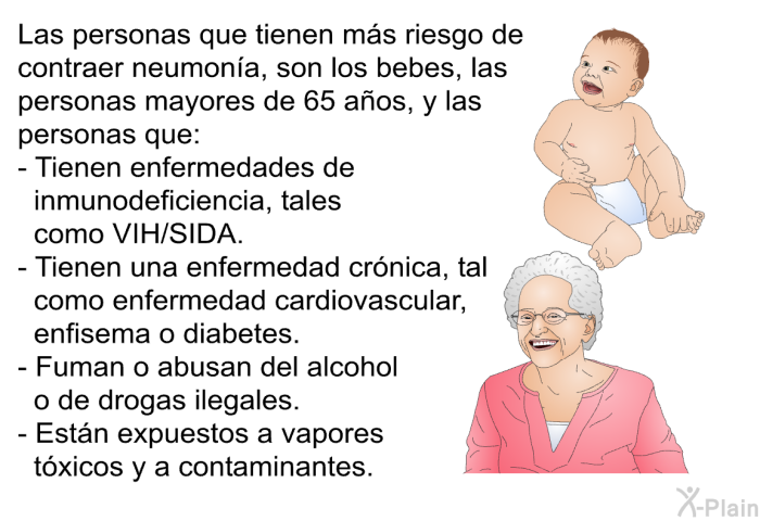 Las personas que tienen ms riesgo de contraer neumona, son los bebes, las personas mayores de 65 aos, y las personas que:  Tienen enfermedades de inmunodeficiencia, tales como VIH/SIDA. Tienen una enfermedad crnica, tal como enfermedad cardiovascular, enfisema o diabetes. Fuman o abusan del alcohol o de drogas ilegales. Estn expuestos a vapores txicos y a contaminantes.