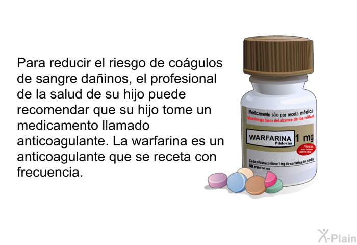Para reducir el riesgo de cogulos de sangre dainos, el profesional de la salud de su hijo puede recomendar que su hijo tome un medicamento llamado anticoagulante. La warfarina es un anticoagulante que se receta con frecuencia.
