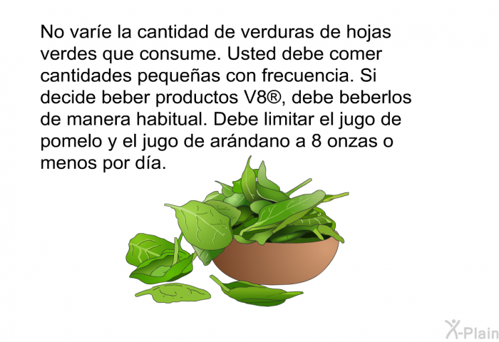 No vare la cantidad de verduras de hojas verdes que consume. Usted debe comer cantidades pequeas con frecuencia. Si decide beber productos V8<SUP> </SUP>, debe beberlos de manera habitual. Debe limitar el jugo de pomelo y el jugo de arndano a 8 onzas o menos por da.