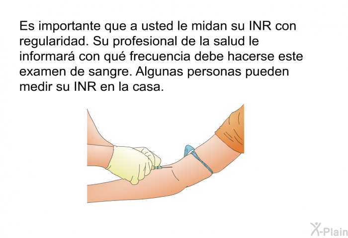 Es importante que a usted le midan su INR con regularidad. Su profesional de la salud le informar con qu frecuencia debe hacerse este examen de sangre. Algunas personas pueden medir su INR en la casa.