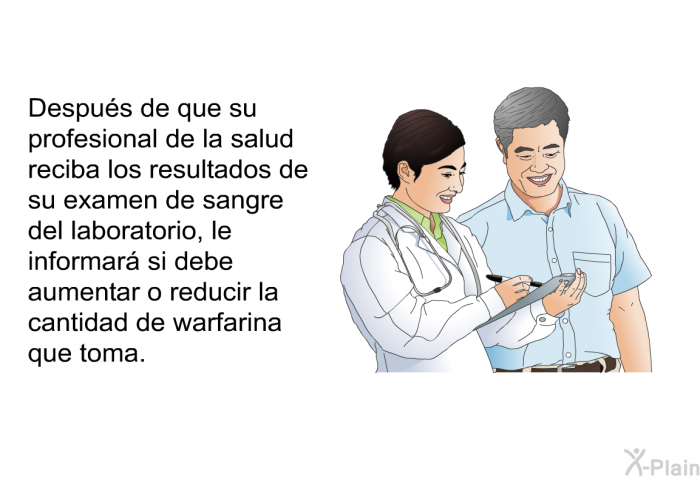 Despus de que su profesional de la salud reciba los resultados de su examen de sangre del laboratorio, le informar si debe aumentar o reducir la cantidad de warfarina que toma.