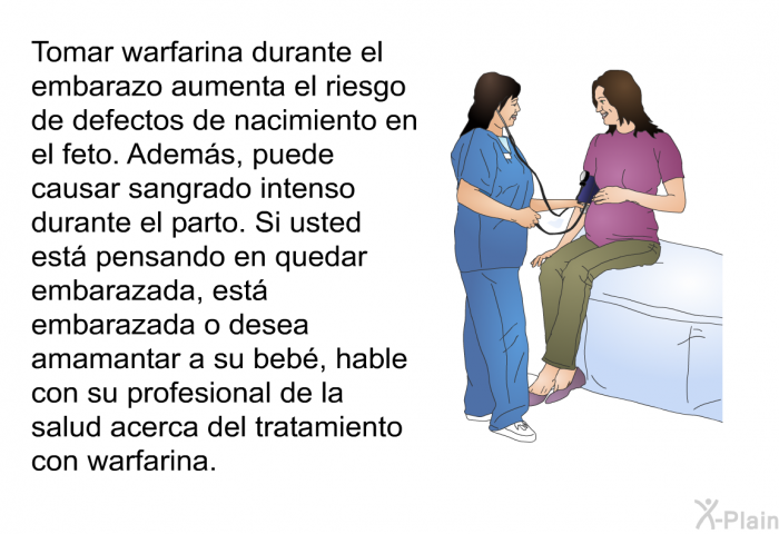 Tomar warfarina durante el embarazo aumenta el riesgo de defectos de nacimiento en el feto. Adems, puede causar sangrado intenso durante el parto. Si usted est pensando en quedar embarazada, est embarazada o desea amamantar a su beb, hable con su profesional de la salud acerca del tratamiento con warfarina.