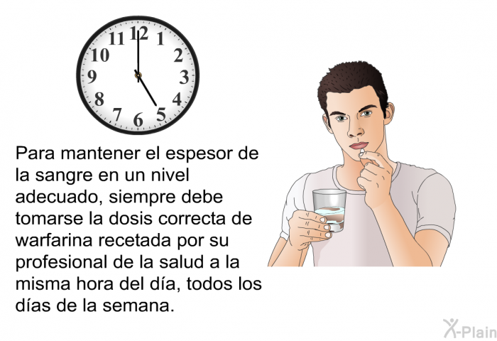 Para mantener el espesor de la sangre en un nivel adecuado, siempre debe tomarse la dosis correcta de warfarina recetada por su profesional de la salud a la misma hora del da, todos los das de la semana.
