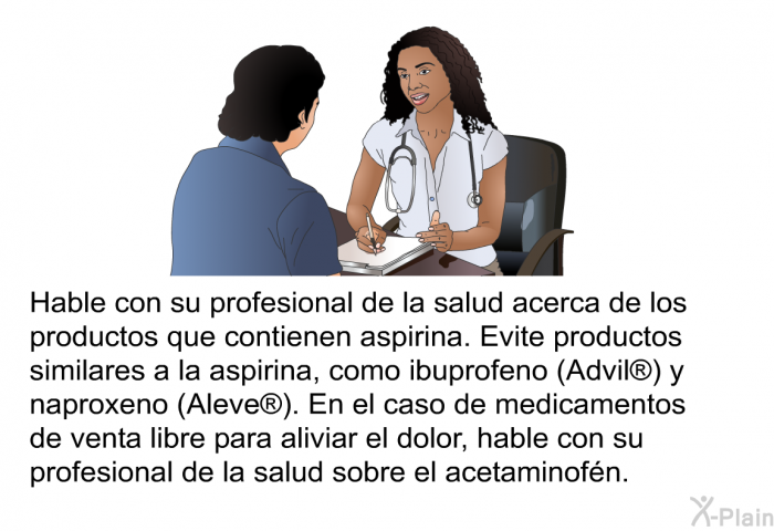 Hable con su profesional de la salud acerca de los productos que contienen aspirina. Evite productos similares a la aspirina, como ibuprofeno (Advil<SUP> </SUP>) y naproxeno (Aleve<SUP> </SUP>). En el caso de medicamentos de venta libre para aliviar el dolor, hable con su profesional de la salud sobre el acetaminofn.