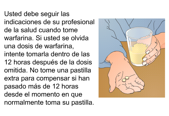 Usted debe seguir las indicaciones de su profesional de la salud cuando tome warfarina. Si usted se olvida una dosis de warfarina, intente tomarla dentro de las 12 horas despus de la dosis omitida. No tome una pastilla extra para compensar si han pasado ms de 12 horas desde el momento en que normalmente toma su pastilla.