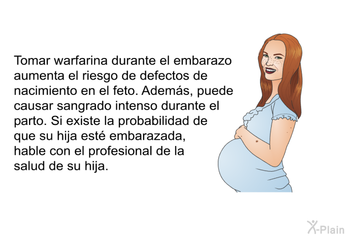 Tomar warfarina durante el embarazo aumenta el riesgo de defectos de nacimiento en el feto. Adems, puede causar sangrado intenso durante el parto. Si existe la probabilidad de que su hija est embarazada, hable con el profesional de la salud de su hija.