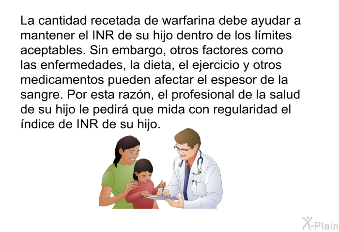 La cantidad recetada de warfarina debe ayudar a mantener el INR de su hijo dentro de los lmites aceptables. Sin embargo, otros factores como las enfermedades, la dieta, el ejercicio y otros medicamentos pueden afectar el espesor de la sangre. Por esta razn, el profesional de la salud de su hijo le pedir que mida con regularidad el ndice de INR de su hijo.