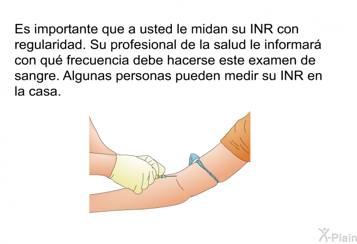 Es importante que a usted le midan su INR con regularidad. Su profesional de la salud le informar con qu frecuencia debe hacerse este examen de sangre. Algunas personas pueden medir su INR en la casa.
