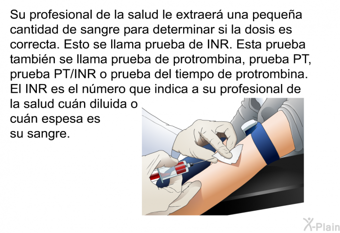 Su profesional de la salud le extraer una pequea cantidad de sangre para determinar si la dosis es correcta. Esto se llama prueba de INR. Esta prueba tambin se llama prueba de protrombina, prueba PT, prueba PT/INR o prueba del tiempo de protrombina. El INR es el nmero que indica a su profesional de la salud cun diluida o cun espesa es su sangre.