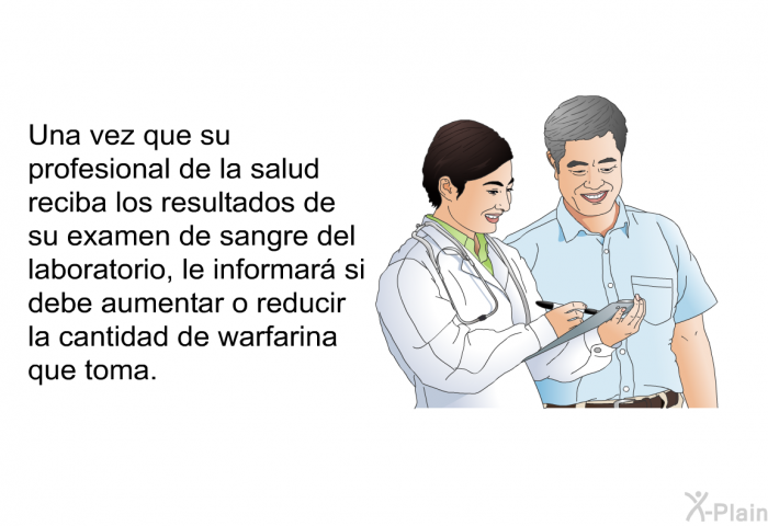 Una vez que su profesional de la salud reciba los resultados de su examen de sangre del laboratorio, le informar si debe aumentar o reducir la cantidad de warfarina que toma.