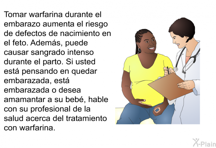 Tomar warfarina durante el embarazo aumenta el riesgo de defectos de nacimiento en el feto. Adems, puede causar sangrado intenso durante el parto. Si usted est pensando en quedar embarazada, est embarazada o desea amamantar a su beb, hable con su profesional de la salud acerca del tratamiento con warfarina.