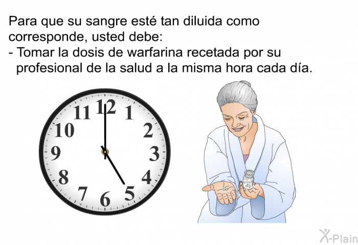 Para que su sangre est tan diluida como corresponde, usted debe:  Tomar la dosis de warfarina recetada por su profesional de la salud a la misma hora cada da.