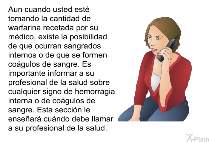 Aun cuando usted est tomando la cantidad de warfarina recetada por su mdico, existe la posibilidad de que ocurran sangrados internos o de que se formen cogulos de sangre. Es importante informar a su profesional de la salud sobre cualquier signo de hemorragia interna o de cogulos de sangre. Esta seccin le ensear cundo debe llamar a su profesional de la salud.