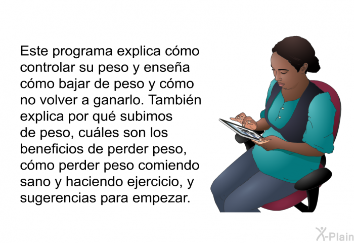 Esta informacin acerca de su salud explica cmo controlar su peso y ensea cmo bajar de peso y cmo no volver a ganarlo. Tambin explica por qu subimos de peso, cules son los beneficios de perder peso, cmo perder peso comiendo sano y haciendo ejercicio, y sugerencias para empezar.