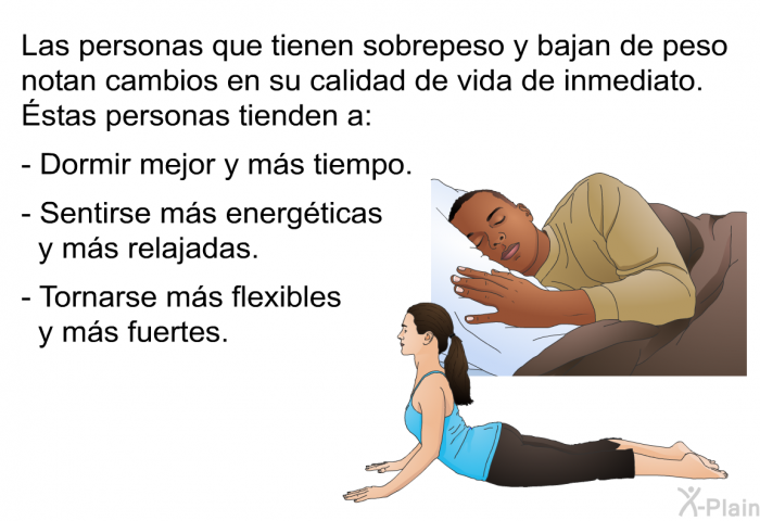 Las personas que tienen sobrepeso y bajan de peso notan cambios en su calidad de vida de inmediato. Éstas personas tienden a:  Dormir mejor y ms tiempo. Sentirse ms energticas y ms relajadas. Tornarse ms flexibles y ms fuertes.