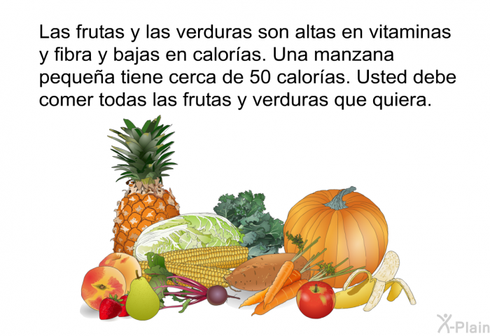 Las frutas y las verduras son altas en vitaminas y fibra y bajas en calor�as. Una manzana peque�a tiene cerca de 50 calor�as. Usted debe comer todas las frutas y verduras que quiera.