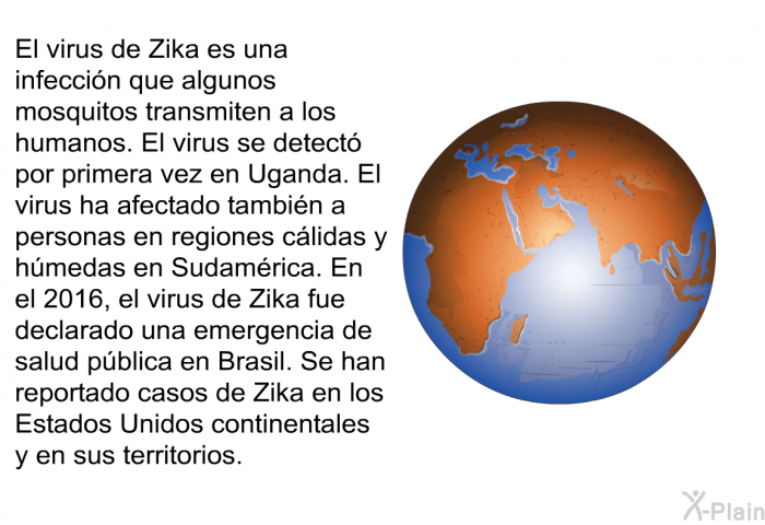 El virus de Zika es una infeccin que algunos mosquitos transmiten a los humanos. El virus se detect por primera vez en Uganda. El virus ha afectado tambin a personas en regiones clidas y hmedas en Sudamrica. En el 2016, el virus de Zika fue declarado una emergencia de salud pblica en Brasil. Se han reportado casos de Zika en los Estados Unidos continentales y en sus territorios.